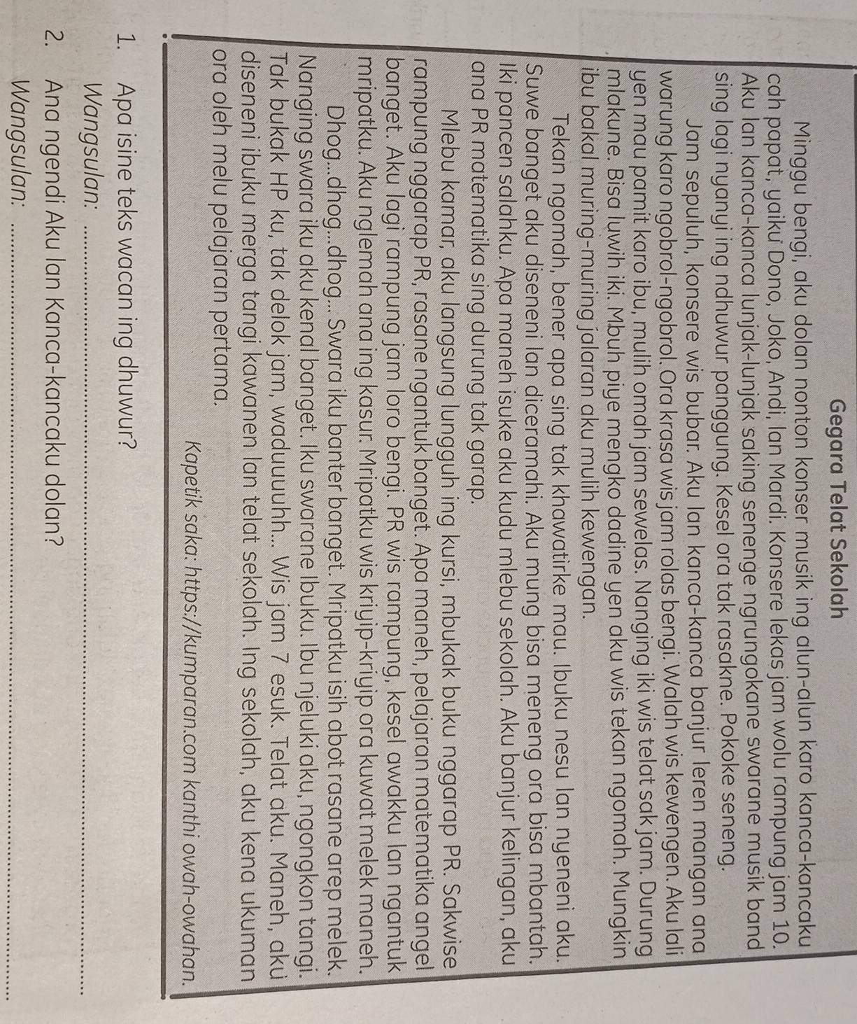 Gegara Telat Sekolah
Minggu bengi, aku dolan nonton konser musik ing alun-alun karo kanca-kancaku
cah papat, yaiku Dono, Joko, Andi, lan Mardi. Konsere lekas jam wolu rampung jam 10.
Aku Ian kanca-kanca lunjak-lunjak saking senenge ngrungokane swarane musik band
sing lagi nyanyi ing ndhuwur panggung. Kesel ora tak rasakne. Pokoke seneng.
Jam sepuluh, konsere wis bubar. Aku Ian kanca-kanca banjur leren mangan ana
warung karo ngobrol-ngobrol. Ora krasa wis jam rolas bengi. Walah wis kewengen. Aku lali
yen mau pamit karo ibu, mulih omah jam sewelas. Nanging iki wis telat sak jam. Durung
mlakune. Bisa luwih iki. Mbuh piye mengko dadine yen aku wis tekan ngomah. Mungkin
ibu bakal muring-muring jalaran aku mulih kewengan.
Tekan ngomah, bener apa sing tak khawatirke mau. Ibuku nesu lan nyeneni aku.
Suwe banget aku diseneni lan diceramahi. Aku mung bisa meneng ora bisa mbantah.
Iki pancen salahku. Apa maneh isuke aku kudu mlebu sekolah. Aku banjur kelingan, aku
ana PR matematika sing durung tak garap.
Mlebu kamar, aku langsung lungguh ing kursi, mbukak buku nggarap PR. Sakwise
rampung nggarap PR, rasane ngantuk banget. Apa maneh, pelajaran matematika angel
banget. Aku lagi rampung jam loro bengi. PR wis rampung, kesel awakku lan ngantuk
mripatku. Aku nglemah ana ing kasur. Mripatku wis kriyip-kriyip ora kuwat melek maneh.
Dhog...dhog...dhog... Swara iku banter banget. Mripatku isih abot rasane arep melek.
Nanging swara iku aku kenal banget. Iku swarane Ibuku. Ibu njeluki aku, ngongkon tangi.
Tak bukak HP ku, tak delok jam, waduuuuhh... Wis jam 7 esuk. Telat aku. Maneh, aku
diseneni ibuku merga tangi kawanen lan telat sekolah. Ing sekolah, aku kena ukuman
ora oleh melu pelajaran pertama.
Kapetik saka: https://kumparan.com kanthi owah-owahan.
1. Apa isine teks wacan ing dhuwur?
Wangsulan:_
2. Ana ngendi Aku lan Kanca-kancaku dolan?
Wangsulan:_