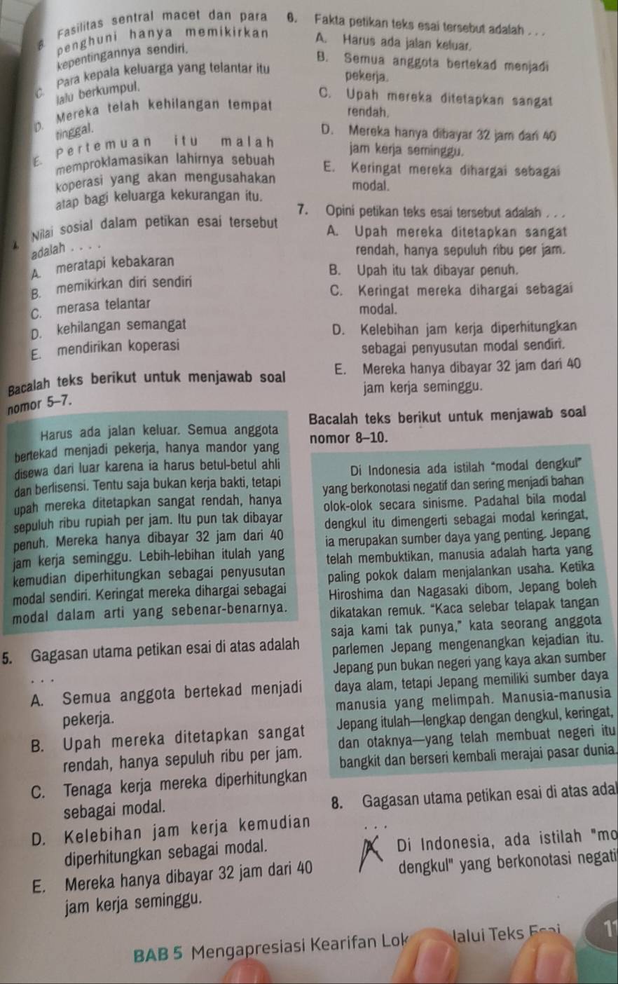 Fasilitas sentral macet dan para 0. Fakta petikan teks esai tersebut adalah . . .
penghuni hanya memikirkan A. Harus ada jalan keluar.
kepentingannya sendiri.
B. Semua anggota bertekad menjadi
C. Para kepala keluarga yang telantar itu
pekerja.
lalu berkumpul.
C. Upah mereka ditetapkan sangat
D. Mereka telah kehilangan tempat
rendah.
tinggal. D. Mereka hanya dibayar 32 jam dan 40
E. P e r t e m u a n i t u m a l a h
jam kerja seminggu.
memproklamasikan lahirnya sebuah
E. Keringat mereka dihargai sebagai
koperasi yang akan mengusahakan
modal.
atap bagi keluarga kekurangan itu.
7. Opini petikan teks esai tersebut adalah . . .
Nilai sosial dalam petikan esai tersebut
A. Upah mereka ditetapkan sangat
adalah . . . .
rendah, hanya sepuluh ribu per jam.
A. meratapi kebakaran
B. Upah itu tak dibayar penuh.
B. memikirkan diri sendiri
C. Keringat mereka dihargai sebagai
C. merasa telantar
modal.
D. kehilangan semangat D. Kelebihan jam kerja diperhitungkan
E. mendirikan koperasi sebagai penyusutan modal sendiri.
Bacalah teks berikut untuk menjawab soal E. Mereka hanya dibayar 32 jam dari 40
jam kerja seminggu.
nomor 5-7.
Bacalah teks berikut untuk menjawab soal
Harus ada jalan keluar. Semua anggota
bertekad menjadi pekerja, hanya mandor yang nomor 8-10.
disewa dari luar karena ia harus betul-betul ahli Di Indonesia ada istilah “modal dengkul”
dan berlisensi. Tentu saja bukan kerja bakti, tetapi
upah mereka ditetapkan sangat rendah, hanya yang berkonotasi negatif dan sering menjadi bahan
olok-olok secara sinisme. Padahal bila modal
sepuluh ribu rupiah per jam. Itu pun tak dibayar dengkul itu dimengerti sebagai modal keringat,
penuh. Mereka hanya dibayar 32 jam dari 40 ia merupakan sumber daya yang penting. Jepang
jam kerja seminggu. Lebih-lebihan itulah yang telah membuktikan, manusia adalah harta yang
kemudian diperhitungkan sebagai penyusutan paling pokok dalam menjalankan usaha. Ketika
modal sendiri. Keringat mereka dihargai sebagai  Hiroshima dan Nagasaki dibom, Jepang boleh
modal dalam arti yang sebenar-benarnya. dikatakan remuk. “Kaca selebar telapak tangan
saja kami tak punya," kata seorang anggota
5. Gagasan utama petikan esai di atas adalah parlemen Jepang mengenangkan kejadian itu.
Jepang pun bukan negeri yang kaya akan sumber
A. Semua anggota bertekad menjadi daya alam, tetapi Jepang memiliki sumber daya
pekerja. manusia yang melimpah. Manusia-manusia
B. Upah mereka ditetapkan sangat Jepang itulah—lengkap dengan dengkul, keringat,
rendah, hanya sepuluh ribu per jam. dan otaknya—yang telah membuat negeri itu
bangkit dan berseri kembali merajai pasar dunia.
C. Tenaga kerja mereka diperhitungkan
sebagai modal. 8. Gagasan utama petikan esai di atas adal
D. Kelebihan jam kerja kemudian
diperhitungkan sebagai modal. Di Indonesia, ada istilah "mo
E. Mereka hanya dibayar 32 jam dari 40 dengkul" yang berkonotasi negati
jam kerja seminggu.
BAB 5 Mengapresiasi Kearifan Lok  a      11