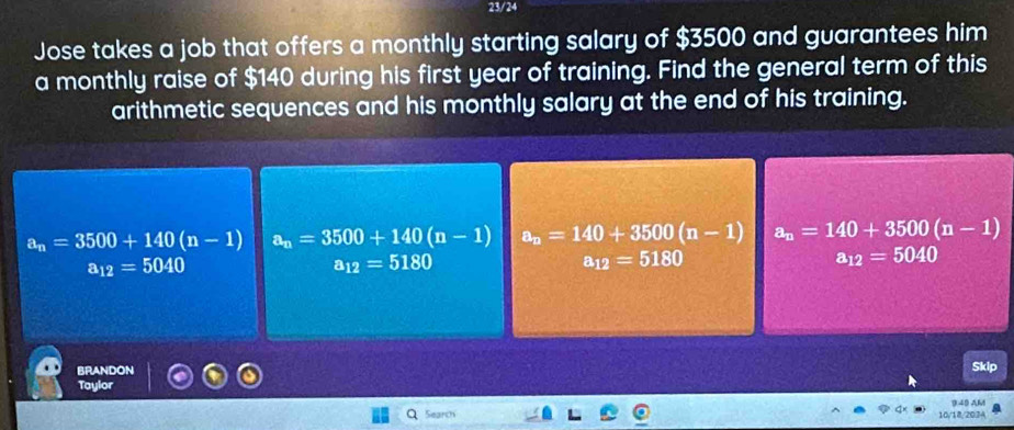 23/24
Jose takes a job that offers a monthly starting salary of $3500 and guarantees him
a monthly raise of $140 during his first year of training. Find the general term of this
arithmetic sequences and his monthly salary at the end of his training.
a_n=3500+140(n-1) a_n=3500+140(n-1) a_n=140+3500(n-1) a_n=140+3500(n-1)
a_12=5040
a_12=5180
a_12=5180
a_12=5040
BRANDON
Sklp
Taylor
Search 10/18,2034 0.40 AM