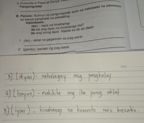 Pumunta si Pepe at Donya 18
Pangungusap: 
B. Panuto: Bumuo ng pangungusap ayon sa nakasaad na sitwasyo 
sa bawat panghalip na pamatling. 
Halimbawa: 
(ito) - lapis na hinahanap 
Ito ba ang lapis na hinahanap mo? 
Ito ang iyong lapis. Nakita ko ito sa daan. 
1. (ito) - aklat na gagamitin sa pag-aaral 
2. (ganito)- paraan ng pag-aaral_ 
_ 
Date :_