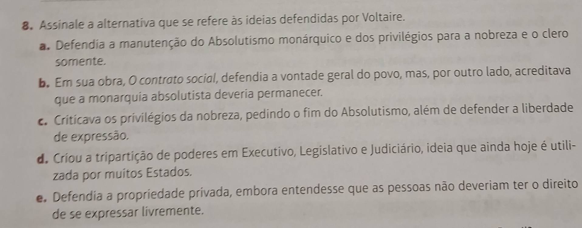 Assinale a alternativa que se refere às ideias defendidas por Voltaire.
a. Defendia a manutenção do Absolutismo monárquico e dos privilégios para a nobreza e o clero
somente.
b. Em sua obra, O contrato social, defendia a vontade geral do povo, mas, por outro lado, acreditava
que a monarquia absolutista deveria permanecer.. Critícava os privilégios da nobreza, pedindo o fim do Absolutismo, além de defender a liberdade
de expressão.
do Críou a tripartição de poderes em Executivo, Legislativo e Judiciário, ideia que ainda hoje é utili-
zada por muitos Estados.
e. Defendia a propriedade privada, embora entendesse que as pessoas não deveriam ter o direito
de se expressar livremente.