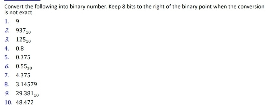 Convert the following into binary number. Keep 8 bits to the right of the binary point when the conversion 
is not exact. 
1. 9
2. 937_10
3. 125_10
4. 0.8
5. 0.375
6. 0.55_10
7. 4.375
8. 3.14579
9. 29.381_10
10. 48.472