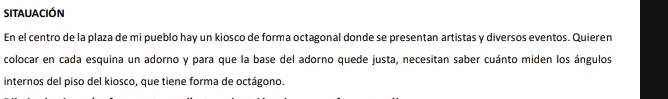 sitauación 
En el centro de la plaza de mi pueblo hay un kiosco de forma octagonal donde se presentan artistas y diversos eventos. Quieren 
colocar en cada esquina un adorno y para que la base del adorno quede justa, necesitan saber cuánto miden los ángulos 
internos del piso del kiosco, que tiene forma de octágono.