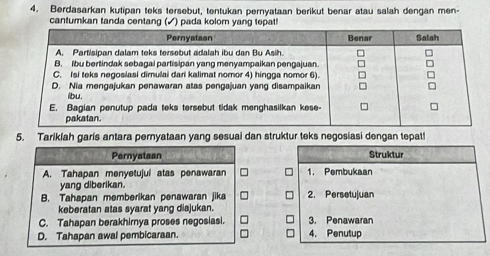 Berdasarkan kutipan teks tersebut, tentukan pernyataan berikut benar atau salah dengan men-
cantumkan tanda centang (✓) pada kolom yang tepat!
5. Tariklah garis antara pernyataan yang sesuai dan struktur teks negosiasi dengan tepat!
Pernyataan
Struktur
A. Tahapan menyetujul atas penawaran 1. Pembukaan
yang diberikan.
B. Tahapan memberikan penawaran jika 2. Persetujuan
keberatan atas syarat yang diajukan.
C. Tahapan berakhirnya proses negosiasi. 3. Penawaran
D. Tahapan awal pembicaraan. 4. Penutup