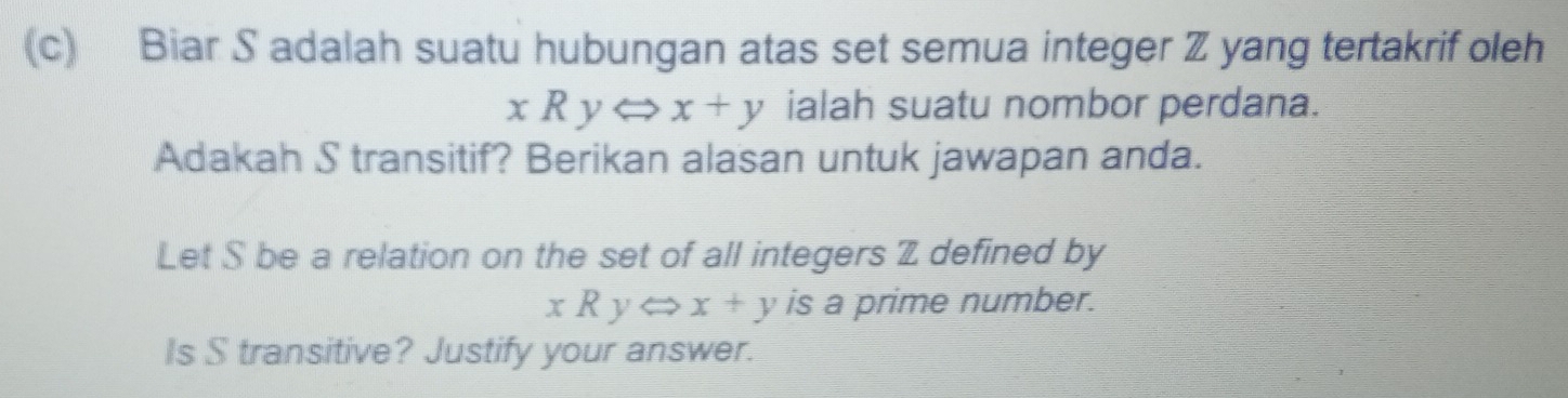 Biar S adalah suatu hubungan atas set semua integer Z yang tertakrif oleh
xRyLeftrightarrow x+y ialah suatu nombor perdana.
Adakah S transitif? Berikan alasan untuk jawapan anda.
Let S be a relation on the set of all integers Z defined by
xRyLeftrightarrow x+y is a prime number.
Is S transitive? Justify your answer.