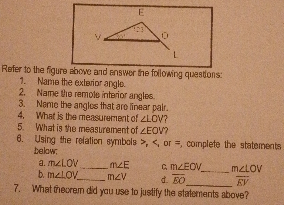 Refer to the figure above and answer the following questions:
1. Name the exterior angle.
2. Name the remote interior angles.
3. Name the angles that are linear pair.
4. What is the measurement of ∠ LOV ?
5. What is the measurement of ∠ EOV 7
6. Using the relation symbols >, m∠ LOV _ m∠ E C. m∠ EOV _ m∠ LOV
b. m∠ LOV _ m∠ V _ overline EV
d. overline EO
7. What theorem did you use to justify the statements above?