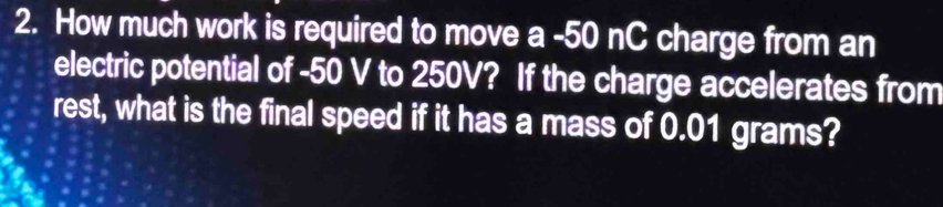 How much work is required to move a - 50 nC charge from an 
electric potential of -50 V to 250V? If the charge accelerates from 
rest, what is the final speed if it has a mass of 0.01 grams?