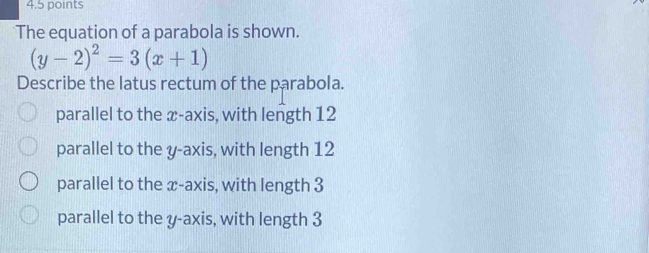 The equation of a parabola is shown.
(y-2)^2=3(x+1)
Describe the latus rectum of the parabola.
parallel to the x-axis, with length 12
parallel to the y-axis, with length 12
parallel to the x-axis, with length 3
parallel to the y-axis, with length 3