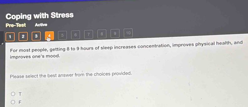 Coping with Stress
Pre-Test Active
1 2 3 5 6 7 8 9 10
For most people, getting 8 to 9 hours of sleep increases concentration, improves physical health, and
improves one's mood.
Please select the best answer from the choices provided.
T
F