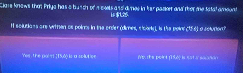 Clare knows that Priya has a bunch of nickels and dimes in her pocket and that the total amount
Is $1,25,
If solutions are written as points in the order (dimes, nickels), is the point (13,6) a solution?
Yes, the point (13,6) is a solution No, the point (13,6) is not a solution