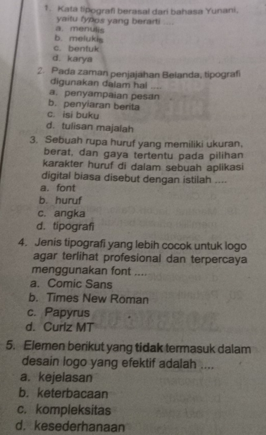 Kata tipografi berasal dari bahasa Yunani,
yaitu fypos yang berarti ....
a. menulis
b. melukis
c. bentuk
d. karya
2. Pada zaman penjajahan Beianda, tipografi
digunakan dalam hai ....
a. penyampaian pesan
b. penyiaran berita
c. isi buku
d. tulisan majalah
3. Sebuah rupa huruf yang memiliki ukuran,
berat, dan gaya tertentu pada pilihan
karakter huruf di dalam sebuah aplikasi
digital biasa disebut dengan istilah ....
a. font
b. huruf
c. angka
d. tipografi
4. Jenis tipografi yang lebih cocok untuk logo
agar terlihat profesional dan terpercaya
menggunakan font ....
a. Comic Sans
b. Times New Röman
c. Papyrus
d. Curlz MT
5. Elemen berikut yang tidak termasuk dalam
desain logo yang efektif adalah ....
a. kejelasan
b. keterbacaan
c. kompleksitas
d. kesederhanaan