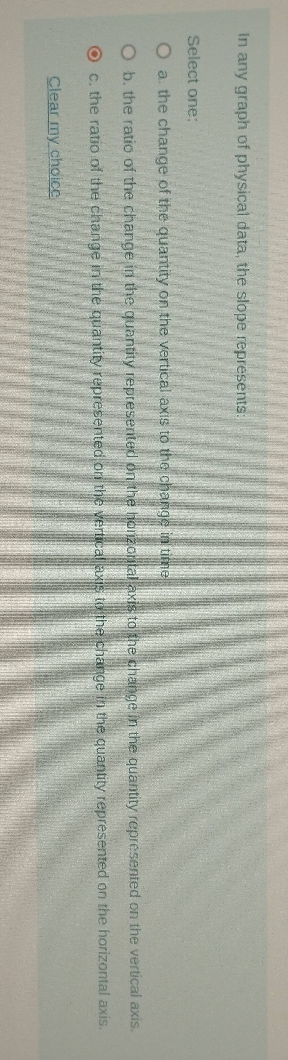 In any graph of physical data, the slope represents:
Select one:
a. the change of the quantity on the vertical axis to the change in time
b. the ratio of the change in the quantity represented on the horizontal axis to the change in the quantity represented on the vertical axis.
c. the ratio of the change in the quantity represented on the vertical axis to the change in the quantity represented on the horizontal axis.
Clear my choice