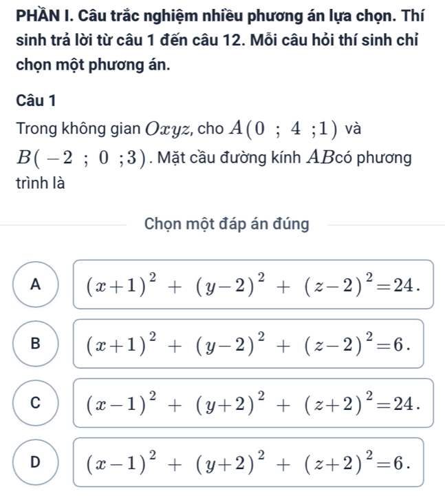 PHÀN I. Câu trắc nghiệm nhiều phương án lựa chọn. Thí
sinh trả lời từ câu 1 đến câu 12. Mỗi câu hỏi thí sinh chỉ
chọn một phương án.
Câu 1
Trong không gian Oxyz, cho A(0;4;1) và
B(-2;0;3). Mặt cầu đường kính ABcó phương
trình là
Chọn một đáp án đúng
A (x+1)^2+(y-2)^2+(z-2)^2=24.
B (x+1)^2+(y-2)^2+(z-2)^2=6.
C (x-1)^2+(y+2)^2+(z+2)^2=24.
D (x-1)^2+(y+2)^2+(z+2)^2=6.