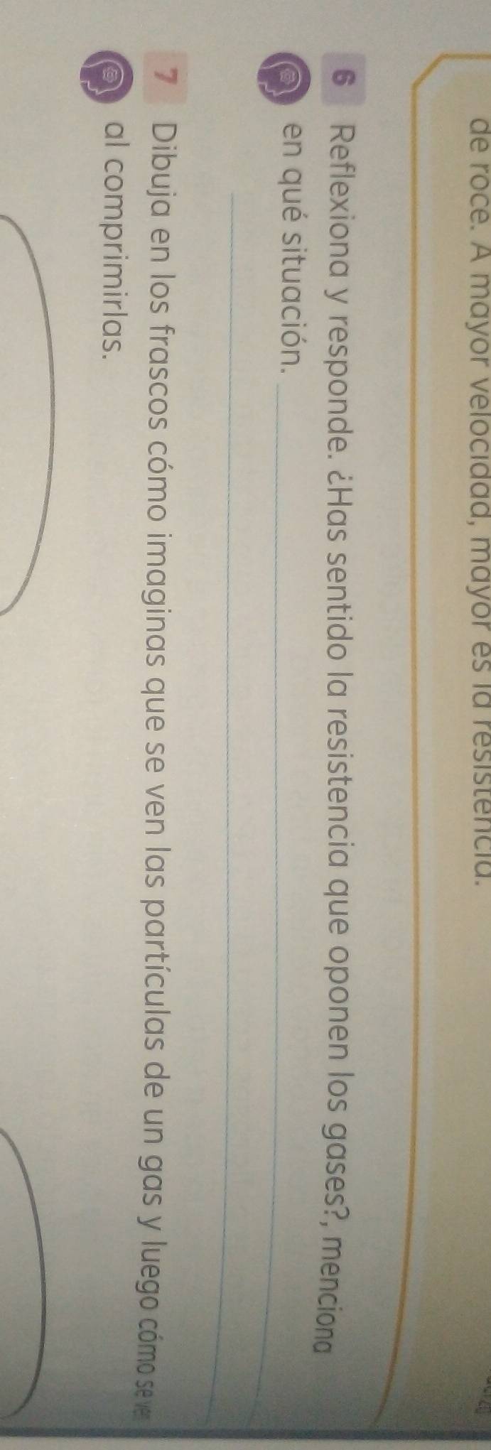 de roce. A mayor velocidad, mayor es ia resistencia. 
_ 
6 Reflexiona y responde. ¿Has sentido la resistencia que oponen los gases?, menciona 
a en qué situación._ 
_ 
7 Dibuja en los frascos cómo imaginas que se ven las partículas de un gas y luego cómo se ve 
) al comprimirlas.