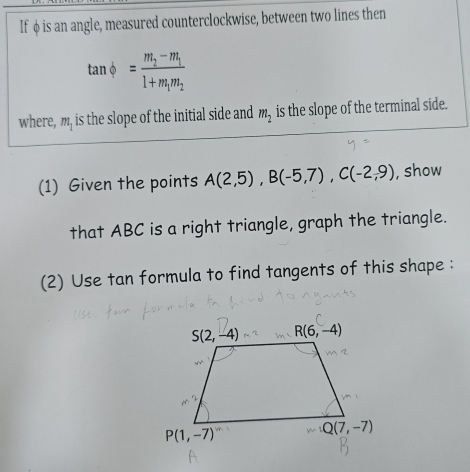 If φ is an angle, measured counterclockwise, between two lines then
tan phi =frac m_2-m_11+m_1m_2
where, m, is the slope of the initial side and m_2 is the slope of the terminal side.
(1) Given the points A(2,5),B(-5,7),C(-2,9) , show
that ABC is a right triangle, graph the triangle.
(2) Use tan formula to find tangents of this shape :