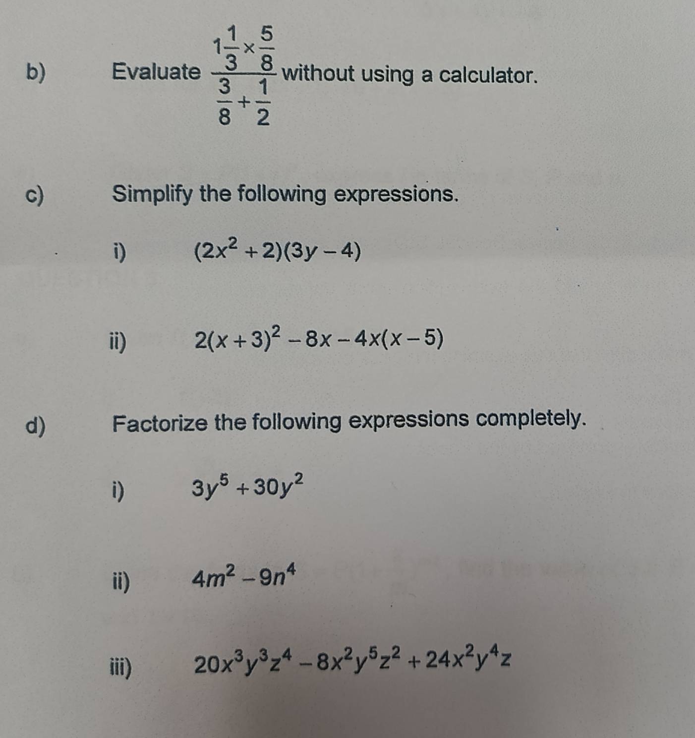 Evaluate frac 1 1/3 *  5/8  3/8 + 1/2  without using a calculator. 
c) Simplify the following expressions. 
i)
(2x^2+2)(3y-4)
ii) 2(x+3)^2-8x-4x(x-5)
d) 
Factorize the following expressions completely. 
i)
3y^5+30y^2
ii)
4m^2-9n^4
iii)
20x^3y^3z^4-8x^2y^5z^2+24x^2y^4z