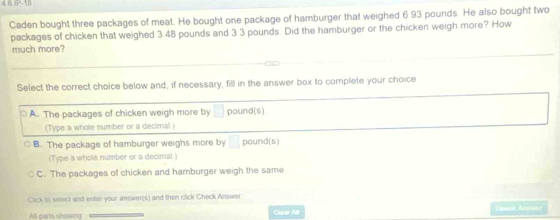 4 0P 18
Caden bought three packages of meat. He bought one package of hamburger that weighed 6 93 pounds. He also bought two
packages of chicken that weighed 3.48 pounds and 3 3 pounds. Did the hamburger or the chicken weigh more? How
much more?
Select the correct choice below and, if necessary, fill in the answer box to complete your choice
A. The packages of chicken weigh more by □ pound (s)
(Type a whole number or a decimal.)
B. The package of hamburger weighs more by □ pound (s)
(Type a whole number or a decimal.)
C. The packages of chicken and hamburger weigh the same
Cick to select and enter your answer(s) and then click Check Answer
All parts showing Claw All