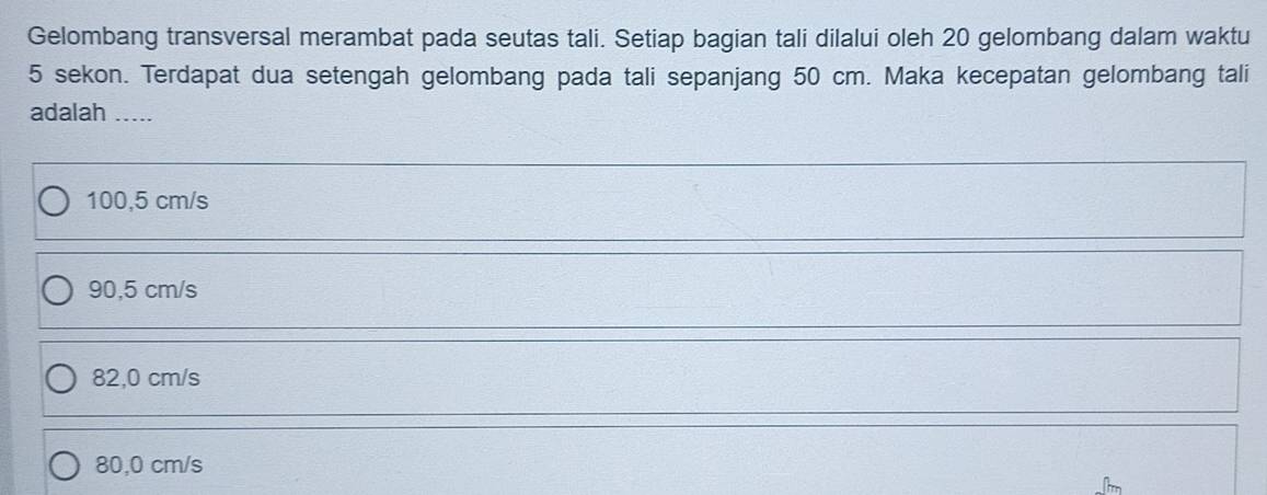 Gelombang transversal merambat pada seutas tali. Setiap bagian tali dilalui oleh 20 gelombang dalam waktu
5 sekon. Terdapat dua setengah gelombang pada tali sepanjang 50 cm. Maka kecepatan gelombang tali
adalah .....
100,5 cm/s
90,5 cm/s
82,0 cm/s
80,0 cm/s