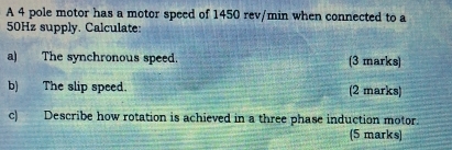 A 4 pole motor has a motor speed of 1450 rev/min when connected to a
50Hz supply. Calculate: 
a) The synchronous speed. (3 marks) 
b) The slip speed. (2 marks) 
c) Describe how rotation is achieved in a three phase induction motor. 
(5 marks)