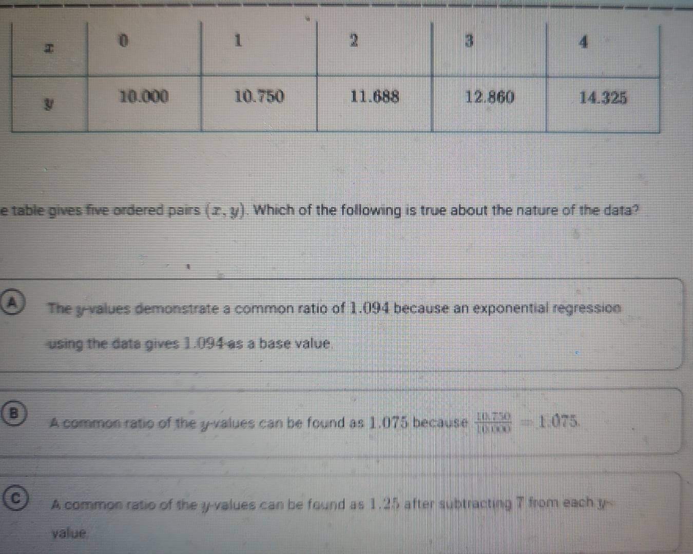 table gives five ordered pairs. (x,y) Which of the following is true about the nature of the data?
a The y -values demonstrate a common ratio of 1.094 because an exponential regression
using the data gives 1.094 -as a base value
B
A common ratio of the y -values can be found as 1.075 because  (10.750)/10000 =1.075.
C A common ratio of the y -values can be found as 1.25 after subtracting 7 from each y -
value