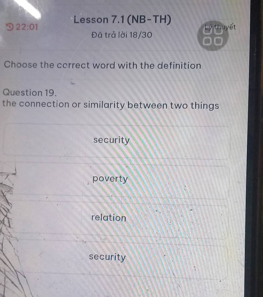 Lesson 7.1 (NB-TH)
D 22:01 Lý thuyết
Đã trả lời 18/30
Choose the correct word with the definition
Question 19.
the connection or similarity between two things
security
poverty
relation
security