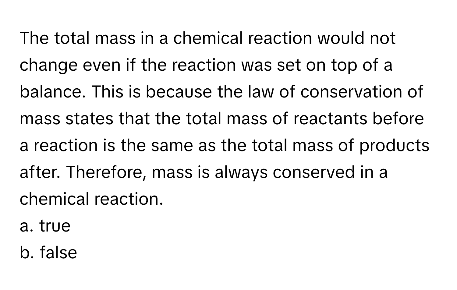 The total mass in a chemical reaction would not change even if the reaction was set on top of a balance. This is because the law of conservation of mass states that the total mass of reactants before a reaction is the same as the total mass of products after. Therefore, mass is always conserved in a chemical reaction.

a. true 
b. false