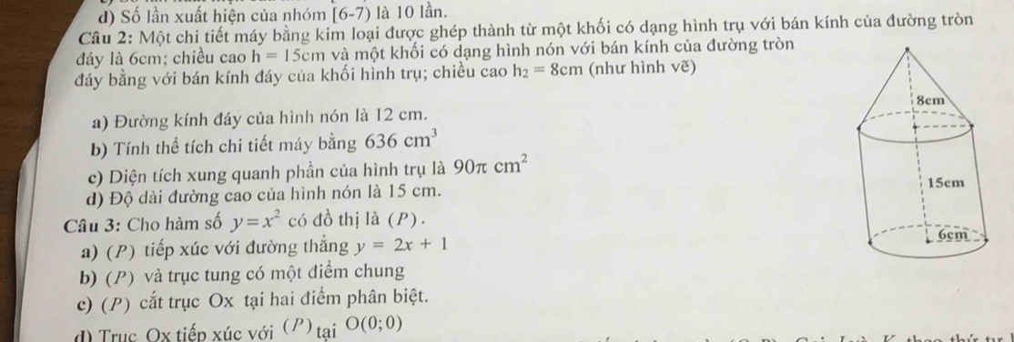 d) Số lần xuất hiện của nhóm [6-7) là 10 lần.
Câu 2: Một chi tiết máy bằng kim loại được ghép thành từ một khối có dạng hình trụ với bán kính của đường tròn
đáy là 6cm; chiều cao h=15cm và một khối có dạng hình nón với bán kính của đường tròn
đáy bằng với bán kính đáy của khối hình trụ; chiều cao h_2=8cm (như hình vẽ)
a) Đường kính đáy của hình nón là 12 cm.
b) Tính thể tích chi tiết máy bằng 636cm^3
c) Diện tích xung quanh phần của hình trụ là 90π cm^2
d) Độ dài đường cao của hình nón là 15 cm. 
Câu 3: Cho hàm số y=x^2 có đồ thị là (P).
a) (P) tiếp xúc với đường thẳng y=2x+1
b) (P) và trục tung có một điểm chung
c) (P) cắt trục Ox tại hai điểm phân biệt.
d) Trục Ox tiếp xúc với (P) tai O(0;0)