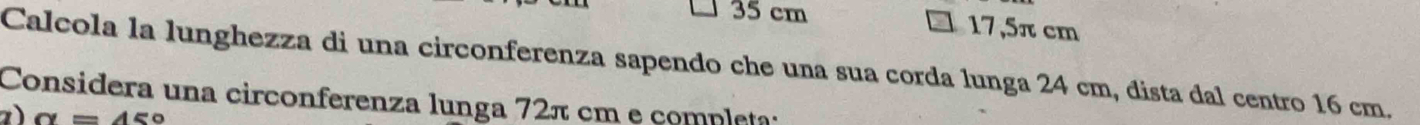 35 cm
17,5π cm
Calcola la lunghezza di una circonferenza sapendo che una sua corda lunga 24 cm, dista dal centro 16 cm. 
Considera una circonferenza lunga 72π cm e completa: 
) alpha =45°