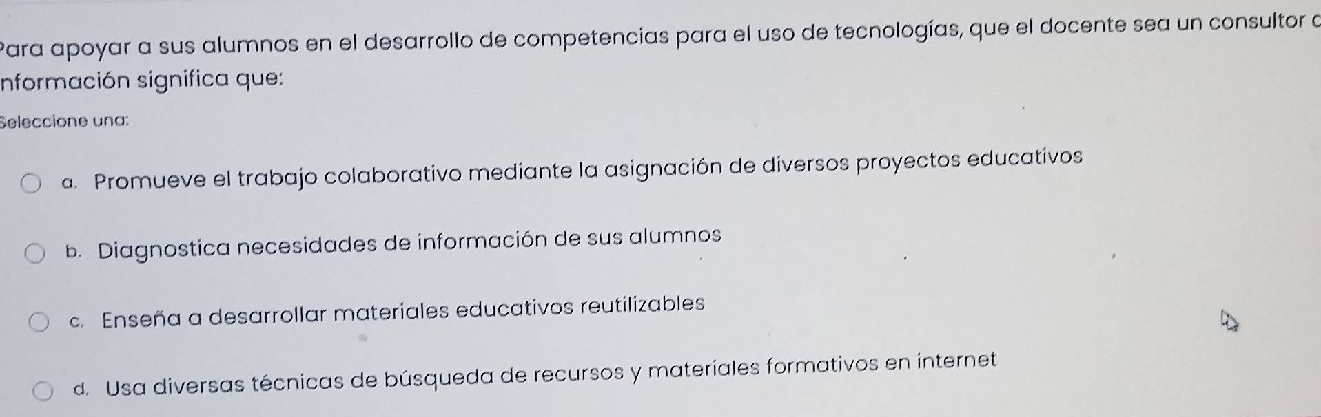 Para apoyar a sus alumnos en el desarrollo de competencias para el uso de tecnologías, que el docente sea un consultor a
información significa que:
Seleccione una:
a. Promueve el trabajo colaborativo mediante la asignación de diversos proyectos educativos
b. Diagnostica necesidades de información de sus alumnos
c. Enseña a desarrollar materiales educativos reutilizables
d. Usa diversas técnicas de búsqueda de recursos y materiales formativos en internet