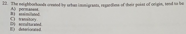 The neighborhoods created by urban immigrants, regardless of their point of origin, tend to be
B) assimilated. A) permanent.
D) acculturated. C) transitory.
E) deteriorated.