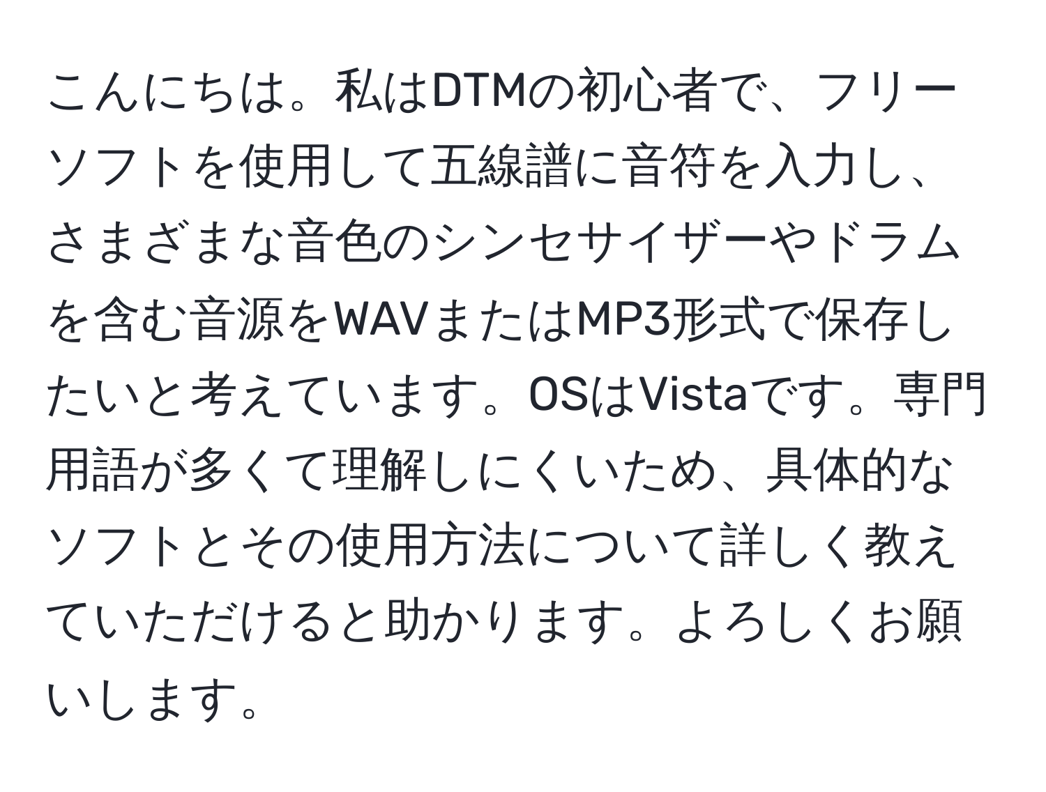 こんにちは。私はDTMの初心者で、フリーソフトを使用して五線譜に音符を入力し、さまざまな音色のシンセサイザーやドラムを含む音源をWAVまたはMP3形式で保存したいと考えています。OSはVistaです。専門用語が多くて理解しにくいため、具体的なソフトとその使用方法について詳しく教えていただけると助かります。よろしくお願いします。