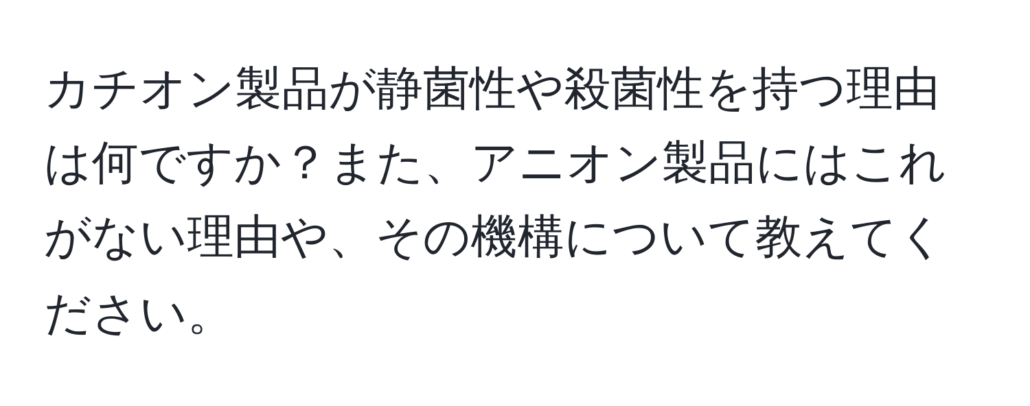 カチオン製品が静菌性や殺菌性を持つ理由は何ですか？また、アニオン製品にはこれがない理由や、その機構について教えてください。