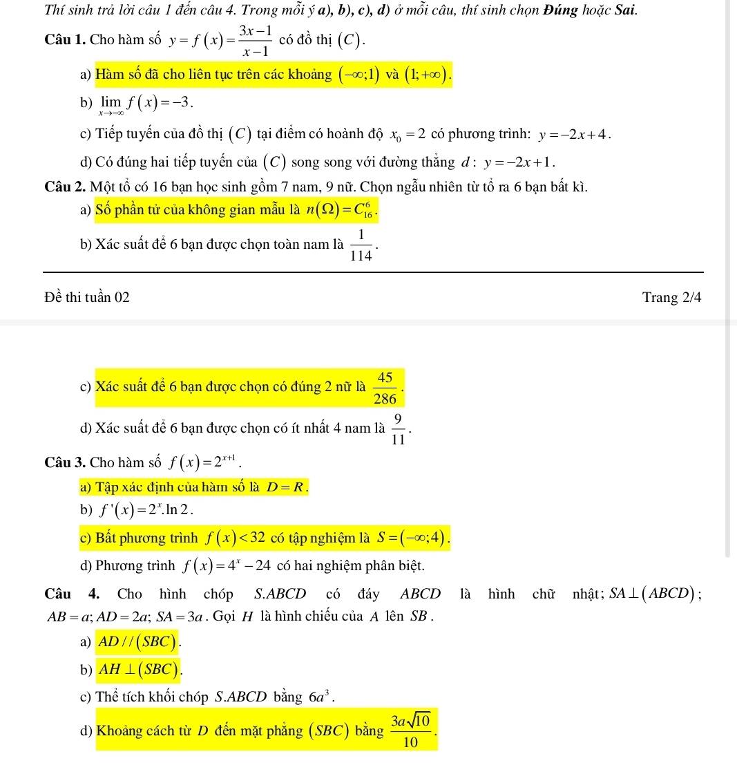 Thí sinh trả lời câu 1 đến câu 4. Trong mỗi ý a), b), c), d) ở mỗi câu, thí sinh chọn Đúng hoặc Sai.
Câu 1. Cho hàm số y=f(x)= (3x-1)/x-1  có đồ thị (C).
a) Hàm số đã cho liên tục trên các khoảng (-∈fty ;1) và (1;+∈fty ).
b) limlimits _xto -∈fty f(x)=-3.
c) Tiếp tuyến của đồ thị (C) tại điểm có hoành độ x_0=2 có phương trình: y=-2x+4.
d) Có đúng hai tiếp tuyến của (C) song song với đường thắng đ : y=-2x+1.
Câu 2. Một tổ có 16 bạn học sinh gồm 7 nam, 9 nữ. Chọn ngẫu nhiên từ tổ ra 6 bạn bất kì.
a) Số phần tử của không gian mẫu là n(Omega )=C_(16)^6.
b) Xác suất để 6 bạn được chọn toàn nam là  1/114 .
Đề thi tuần 02 Trang 2/4
c) Xác suất để 6 bạn được chọn có đúng 2 nữ là  45/286 .
d) Xác suất để 6 bạn được chọn có ít nhất 4 nam là  9/11 .
Câu 3. Cho hàm số f(x)=2^(x+1).
a) Tập xác định của hàm số là D=R
b) f'(x)=2^x.ln 2.
c) Bất phương trình f(x)<32</tex> có tập nghiệm là S=(-∈fty ;4).
d) Phương trình f(x)=4^x-24 có hai nghiệm phân biệt.
Câu 4. Cho hình chóp S.ABCD có đáy ABCD là hình chữ nhật; SA⊥ (ABCD).
AB=a;AD=2a;SA=3a. Gọi H là hình chiếu của A lên SB .
a) AD//(SBC).
b) AH⊥ (SBC).
c) Thể tích khối chóp S.ABCD bằng 6a^3.
d) Khoảng cách từ D đến mặt phẳng (SBC) bằng  3asqrt(10)/10 .