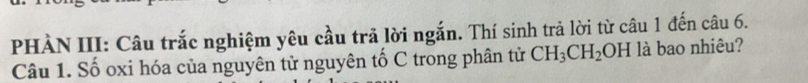 PHÀN III: Câu trắc nghiệm yêu cầu trả lời ngắn. Thí sinh trả lời từ câu 1 đến câu 6. 
Câu 1. Số oxi hóa của nguyên tử nguyên tố C trong phân tử CH_3CH_2OH là bao nhiêu?