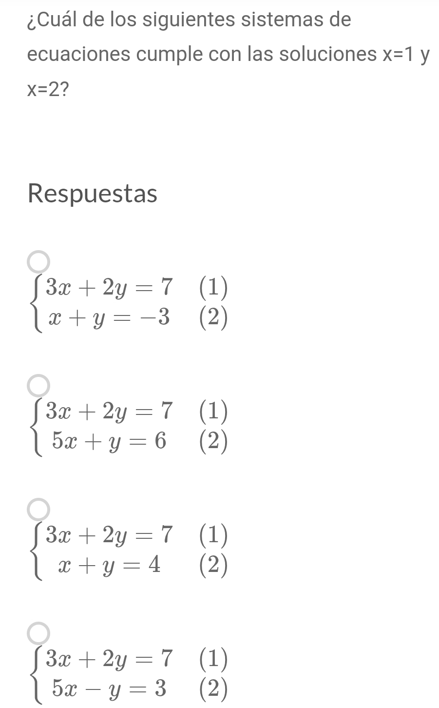 ¿Cuál de los siguientes sistemas de 
ecuaciones cumple con las soluciones x=1y
x=2 2 
Respuestas 
(1)
beginarrayl 3x+2y=7 x+y=-3endarray. (2) 
(1)
beginarrayl 3x+2y=7 5x+y=6endarray. (2)
beginarrayl 3x+2y=7 x+y=4endarray.
(1) 
(2)
beginarrayl 3x+2y=7 5x-y=3endarray.
(1) 
(2)