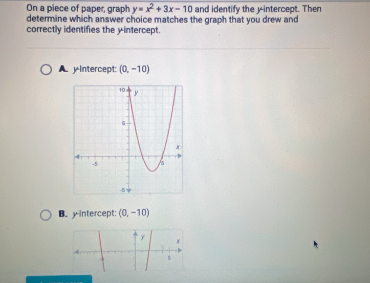 On a piece of paper, graph y=x^2+3x-10 and identify the yintercept. Then
determine which answer choice matches the graph that you drew and
correctly identifies the yintercept.
A yIntercept: (0,-10)
B. yIntercept: (0,-10)
y
x
5