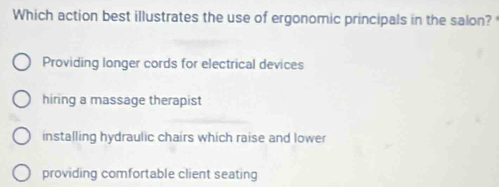 Which action best illustrates the use of ergonomic principals in the salon?
Providing longer cords for electrical devices
hiring a massage therapist
installing hydraulic chairs which raise and lower
providing comfortable client seating