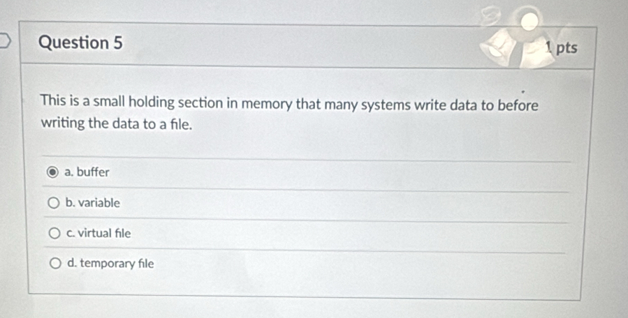 This is a small holding section in memory that many systems write data to before
writing the data to a fle.
a. buffer
b. variable
c. virtual fle
d. temporary file