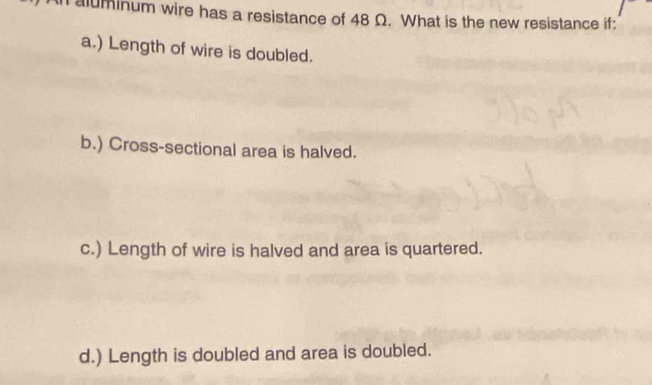 aluminum wire has a resistance of 48 Ω. What is the new resistance if:
a.) Length of wire is doubled.
b.) Cross-sectional area is halved.
c.) Length of wire is halved and area is quartered.
d.) Length is doubled and area is doubled.