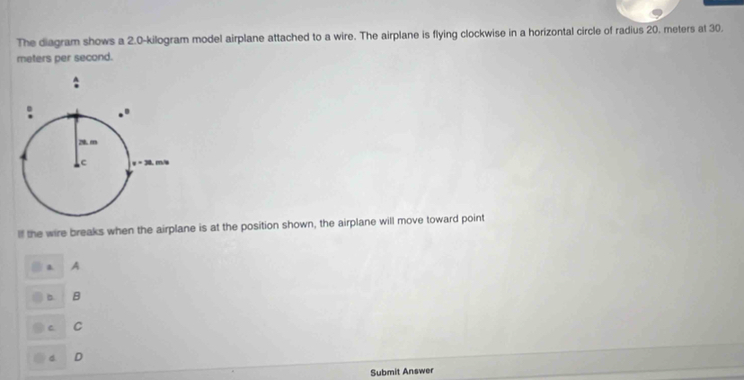 The diagram shows a 2.0-kilogram model airplane attached to a wire. The airplane is flying clockwise in a horizontal circle of radius 20. meters at 30.
meters per second.
Il the wire breaks when the airplane is at the position shown, the airplane will move toward point
a A
B. B
C C
d D
Submit Answer