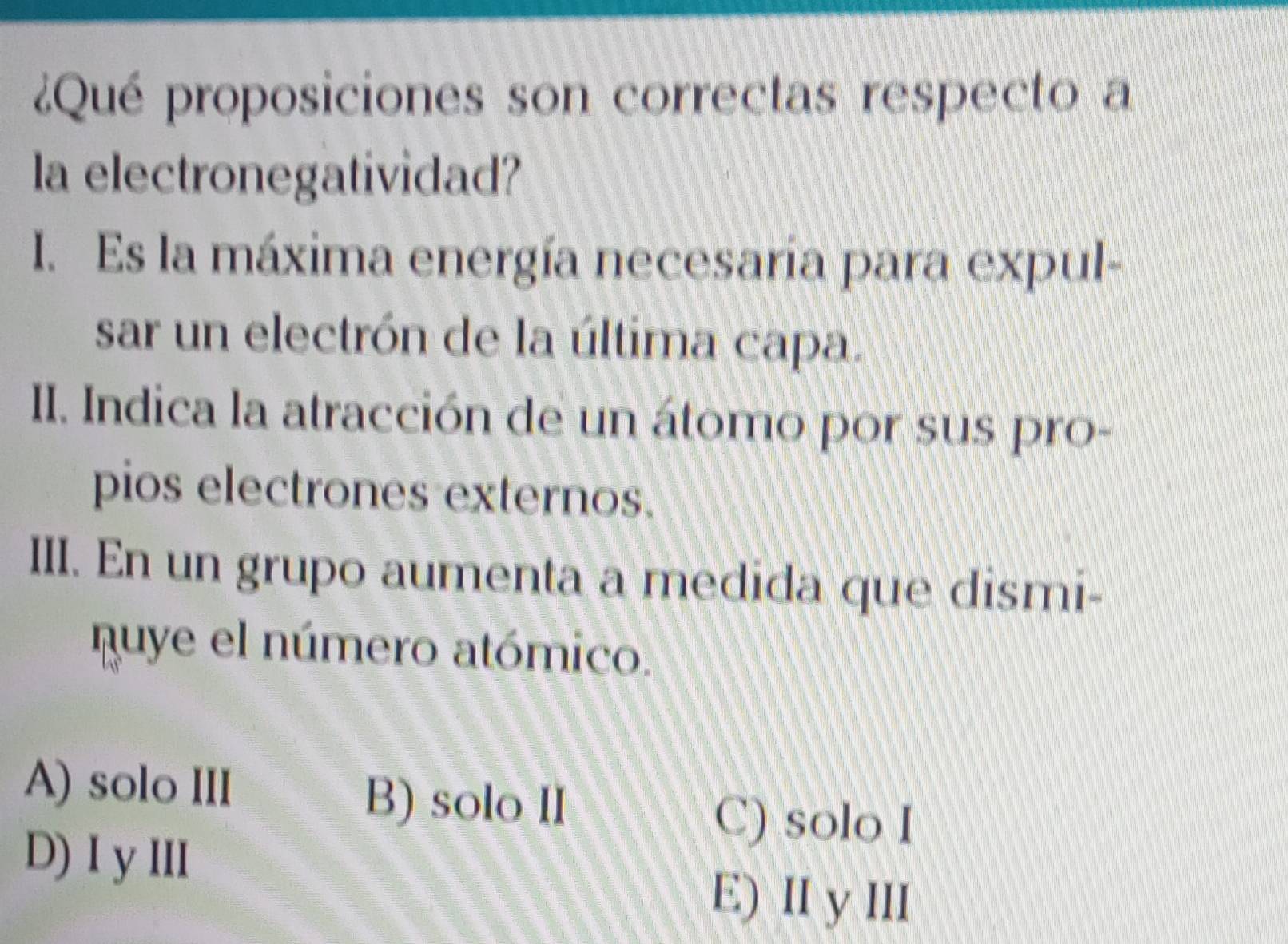 ¿Qué proposiciones son correctas respecto a
la electronegatividad?
I. Es la máxima energía necesaria para expul-
sar un electrón de la última capa.
II. Indica la atracción de un átomo por sus pro-
pios electrones externos.
III. En un grupo aumenta a medida que dismi-
quye el número atómico.
A) solo III
B) solo II
D) I yIII
C) solo I
E) II y III