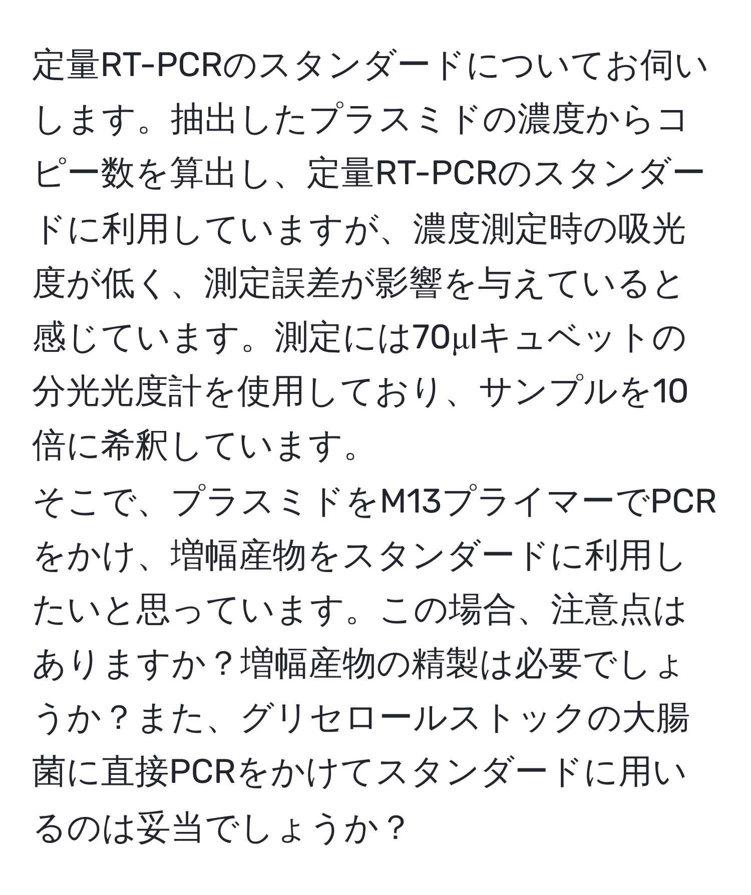 定量RT-PCRのスタンダードについてお伺いします。抽出したプラスミドの濃度からコピー数を算出し、定量RT-PCRのスタンダードに利用していますが、濃度測定時の吸光度が低く、測定誤差が影響を与えていると感じています。測定には70μlキュベットの分光光度計を使用しており、サンプルを10倍に希釈しています。  
そこで、プラスミドをM13プライマーでPCRをかけ、増幅産物をスタンダードに利用したいと思っています。この場合、注意点はありますか？増幅産物の精製は必要でしょうか？また、グリセロールストックの大腸菌に直接PCRをかけてスタンダードに用いるのは妥当でしょうか？