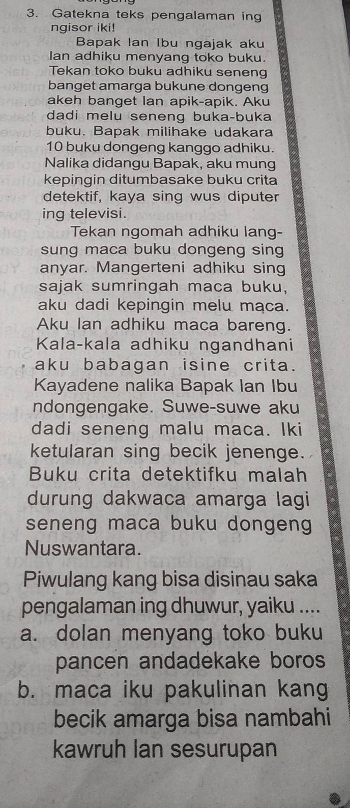 Gatekna teks pengalaman ing
ngisor iki!
Bapak Ian Ibu ngajak aku
Ian adhiku menyang toko buku.
Tekan toko buku adhiku seneng
banget amarga bukune dongeng
akeh banget lan apik-apik. Aku
dadi melu seneng buka-buka
buku. Bapak milihake udakara
10 buku dongeng kanggo adhiku.
Nalika didangu Bapak, aku mung
kepingin ditumbasake buku crita
detektif, kaya sing wus diputer
ing televisi.
Tekan ngomah adhiku lang-
sung maca buku dongeng sing
anyar. Mangerteni adhiku sing
sajak sumringah maca buku,
aku dadi kepingin melu maca.
Aku Ian adhiku maca bareng.
Kala-kala adhiku ngandhani
aku babagan isine crita.
Kayadene nalika Bapak Ian Ibu
ndongengake. Suwe-suwe aku
dadi seneng malu maca. Iki
ketularan sing becik jenenge.
Buku crita detektifku malah
durung dakwaca amarga lagi
seneng maca buku dongeng 
Nuswantara.
Piwulang kang bisa disinau saka
pengalaman ing dhuwur, yaiku ....
a. dolan menyang toko buku
pancen andadekake boros
b. maca iku pakulinan kang
becik amarga bisa nambahi
kawruh Ian sesurupan