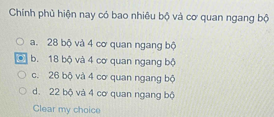 Chính phủ hiện nay có bao nhiêu bộ và cơ quan ngang bộ
a. 28 bộ và 4 cơ quan ngang bộ
b. 18 bộ và 4 cơ quan ngang bộ
c. 26 bộ và 4 cơ quan ngang bộ
d. 22 bộ và 4 cơ quan ngang bộ
Clear my choice