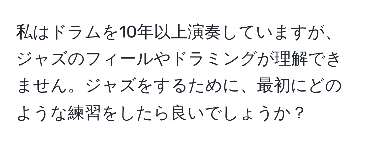 私はドラムを10年以上演奏していますが、ジャズのフィールやドラミングが理解できません。ジャズをするために、最初にどのような練習をしたら良いでしょうか？