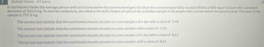 0.7 peints
A nutritionist thinks the average person with an income below the poverty level gets less than the recommended dally standard (RDA) of 800 mg of calcium with a standard
deviation of 262.2 mg. To test her conjecture, she obtains the dally intakes of calcium for a random sample of 36 people with incomes below the poverty level. The mean of the
sample is 737.3 mg.
The correct test statistic that the nutritionist should calculate is a one-sample z of x -bar with a value of -1.43.
The correct test statistic that the nutritionist should calculate is a one-sample t with a value of -1.43.
The correct test statistic that the nutritionist should calculate is a one-sample z of x -bar with a value of -8.61.
The correct test statistic that the nutritionist should calculate is a one-sample t with a value of -8.61.