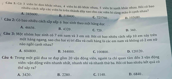 Có 3 viên bi đen khác nhau, 4 viên bi đỏ khác nhau, $ viên bi xanh khác nhau. Hỏi có bao
nhiêu cách xếp các viên bi trên thành dãy sao cho các viên bi cùng màu ở cạnh nhau?
A. 345600. B. 518400. C. 725760. D. 103680.
Câu 2: Có bao nhiêu cách sắp xếp 6 học sinh theo một hàng dọc
A. 46656. B. 4320. C. 720. D. 360.
Câu 3: Một nhóm học sinh có 7 em nam và 3 em nữ. Hỏi có bao nhiêu cách xếp 10 em này trên
một hàng ngang, sao cho hai vị trí đầu và cuối hàng là các em nam và không có 2 em nữ
nào ngồi cạnh nhau?
A. 604800. B. 344000. C. 100800. D. 120120.
Câu 4: Trong một giải đua xe đạp gồm 20 vận động viên, người ta chỉ quan tâm đến 3 vận động
viên: vận động viên nhanh nhất, nhanh nhì và nhanh thứ ba. Hỏi có bao nhiêu kết quả có
thể xảy ra?
A. 3420. B. 2280. C. 1140. D. 6840.