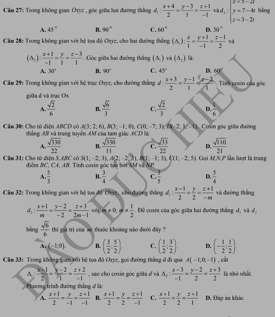 Trong không gian Oxyz , góc giữa hai đường thắng d_1: (x+4)/2 = (y-3)/1 = (z+1)/-1  và d_2:beginarrayl x=s-2t y=7-4t z=3-2tendarray. bằng
A. 45° B. 90° C. 60° D. 30°
Câu 28: Trong không gian với hệ tọa độ Oxyz, cho hai đường thắng (△ _1): x/1 = (y+1)/-1 = (z-1)/2 va
(△ _2): (x+1)/-1 = y/1 = (z-3)/1 . Góc giữa hai đường thắng (△ _1) và (△ _2) là:
A. 30° B. 90° C. 45° D. 60°
Câu 29: Trong không gian với hệ trục Oxyz, cho đường thắng đ :  (x+3)/2 = (y-1)/1 = (z-2)/1  Tính cosin của góc
giữa d và trục Ox
A.  sqrt(2)/6   sqrt(6)/3   sqrt(2)/3   1/6 
B.
C.
D.
Câu 30: Cho tứ diện ABCD có A(3;2;6),B(3;-1;0),C(0;-7;3),D(-2;1;-1) Cosin góc giữa đường
thắng AB và trung tuyến AM của tam giác ACD là:
A.  sqrt(330)/22   sqrt(330)/11   sqrt(33)/22   sqrt(110)/21 
B.
C.
D.
Câu 31: Cho tứ diện S.ABC có S(1;-2;3),A(2;-2;3),B(1;-1;3),C(1;-2;5). Gọi M,N,P lần lượt là trung
điểm BC, CA, AB. Tính cosin góc tạo bởi SM và NP
A.  5/3   3/4   3/5   5/4 
B.
C.
D.
Câu 32: Trong không gian với hệ tọa độ Oxyz, cho đường thắng d_1: (x-1)/2 = y/2 = (z+1)/-m  và đường thắng
d_2: (x+1)/m = (y-2)/-2 = (z+3)/2m-1  với m!= 0;m!=  1/2 . Để cosin của góc giữa hai đường thắng d_1 và d_2
bằng  sqrt(6)/6  thì giá trị của m thuộc khoảng nào dưới đây ?
A. (-1;0). B. ( 3/2 ; 5/2 ). C. ( 1/2 ; 3/2 ). D. (- 1/2 ; 1/2 ).
Câu 33: Trong không gian với hệ tọa độ Oxyz, gọi đường thẳng d đi qua A(-1;0;-1) , cắt
△ _1: (x-1)/2 = (y-2)/1 = (z+2)/-1  , sao cho cosin góc giữa đ và △ _2: (x-3)/-1 = (y-2)/2 = (z+3)/2  là nhỏ nhất.
Phương trình đường thẳng đ là:
A.  (x+1)/2 = y/-1 = (z+1)/-1  B.  (x+1)/2 = y/2 = (z+1)/-1  C.  (x+1)/2 = y/2 = (z+1)/1  D. Đáp án khác