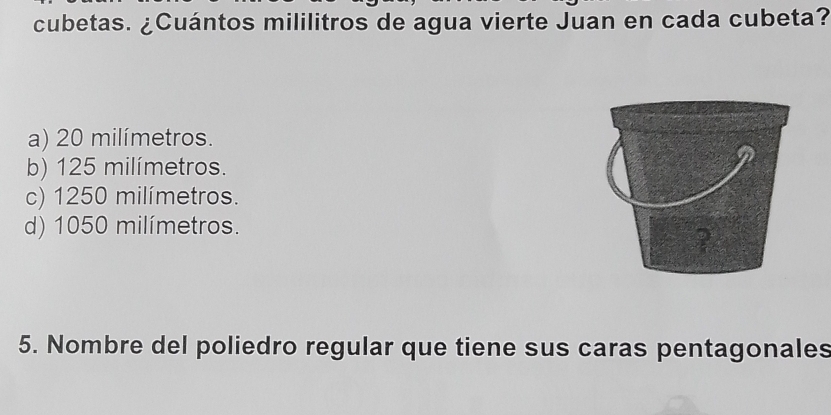 cubetas. ¿Cuántos mililitros de agua vierte Juan en cada cubeta?
a) 20 milímetros.
b) 125 milímetros.
c) 1250 milímetros.
d) 1050 milímetros.
5. Nombre del poliedro regular que tiene sus caras pentagonales