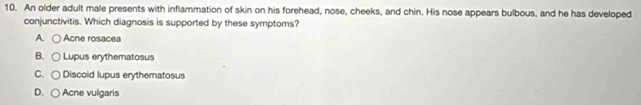 An older adult male presents with inflammation of skin on his forehead, nose, cheeks, and chin. His nose appears bulbous, and he has developed
conjunctivitis. Which diagnosis is supported by these symptoms?
A. Acne rosacea
B. Lupus erythematosus
C. Discoid lupus erythematosus
D. Acne vulgaris